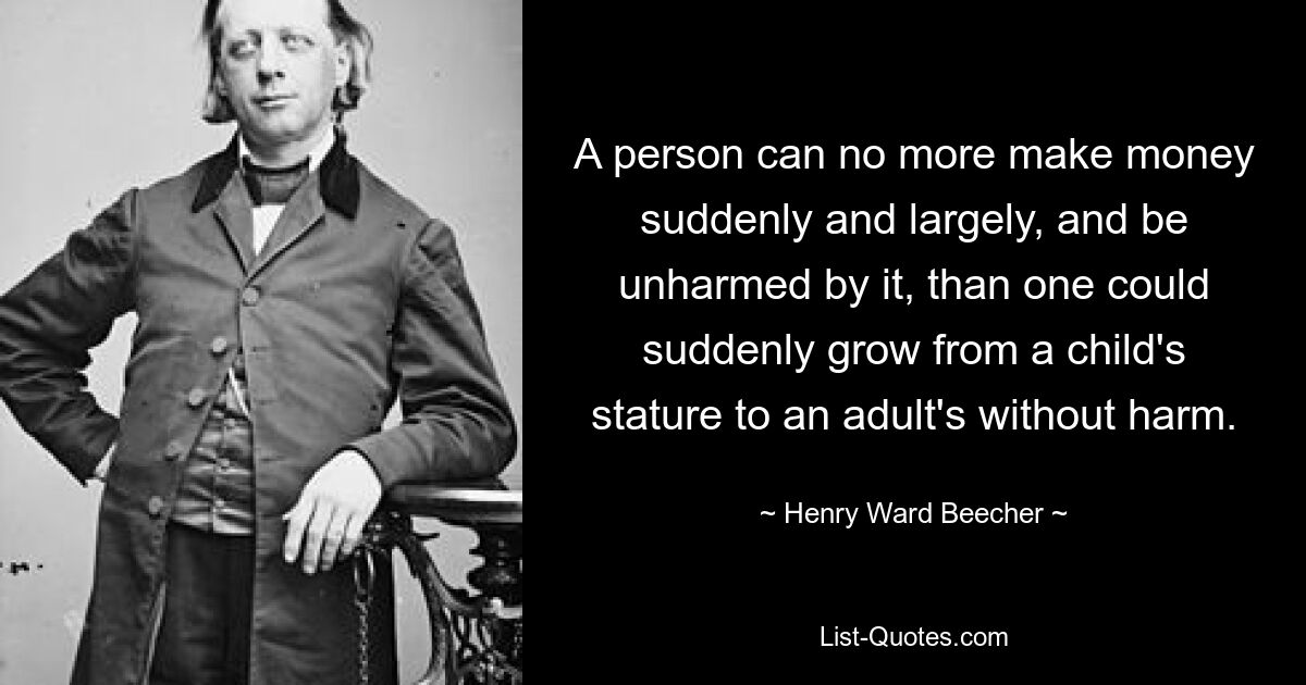 A person can no more make money suddenly and largely, and be unharmed by it, than one could suddenly grow from a child's stature to an adult's without harm. — © Henry Ward Beecher