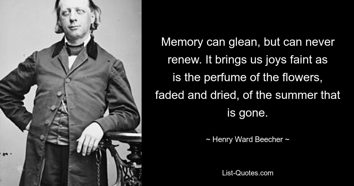 Memory can glean, but can never renew. It brings us joys faint as is the perfume of the flowers, faded and dried, of the summer that is gone. — © Henry Ward Beecher