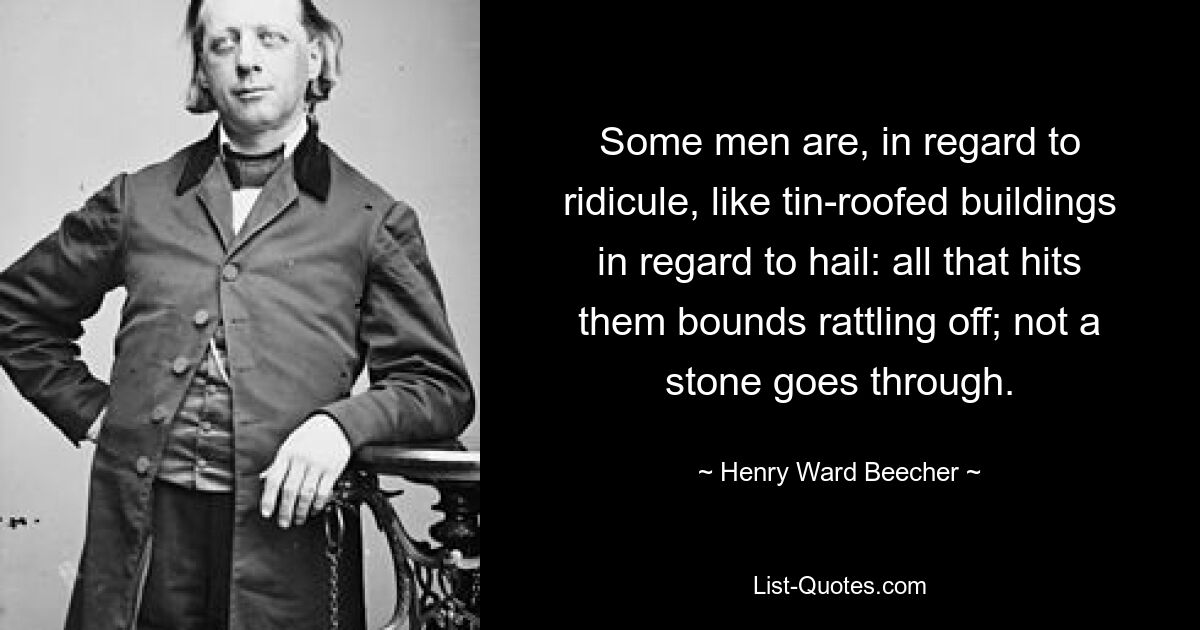 Some men are, in regard to ridicule, like tin-roofed buildings in regard to hail: all that hits them bounds rattling off; not a stone goes through. — © Henry Ward Beecher