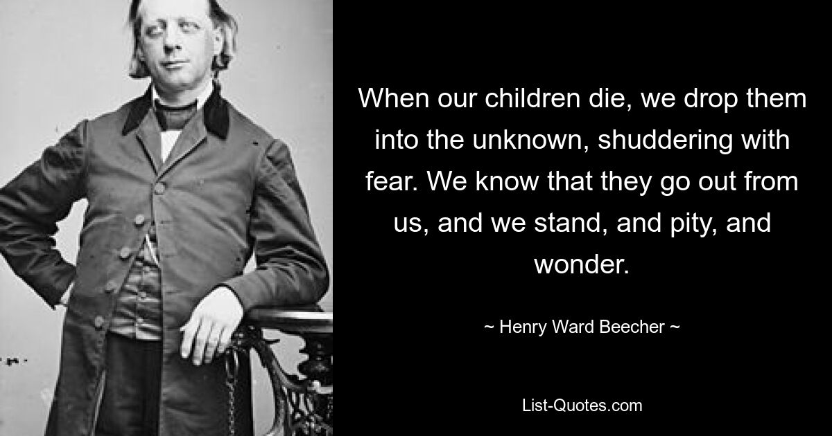 When our children die, we drop them into the unknown, shuddering with fear. We know that they go out from us, and we stand, and pity, and wonder. — © Henry Ward Beecher