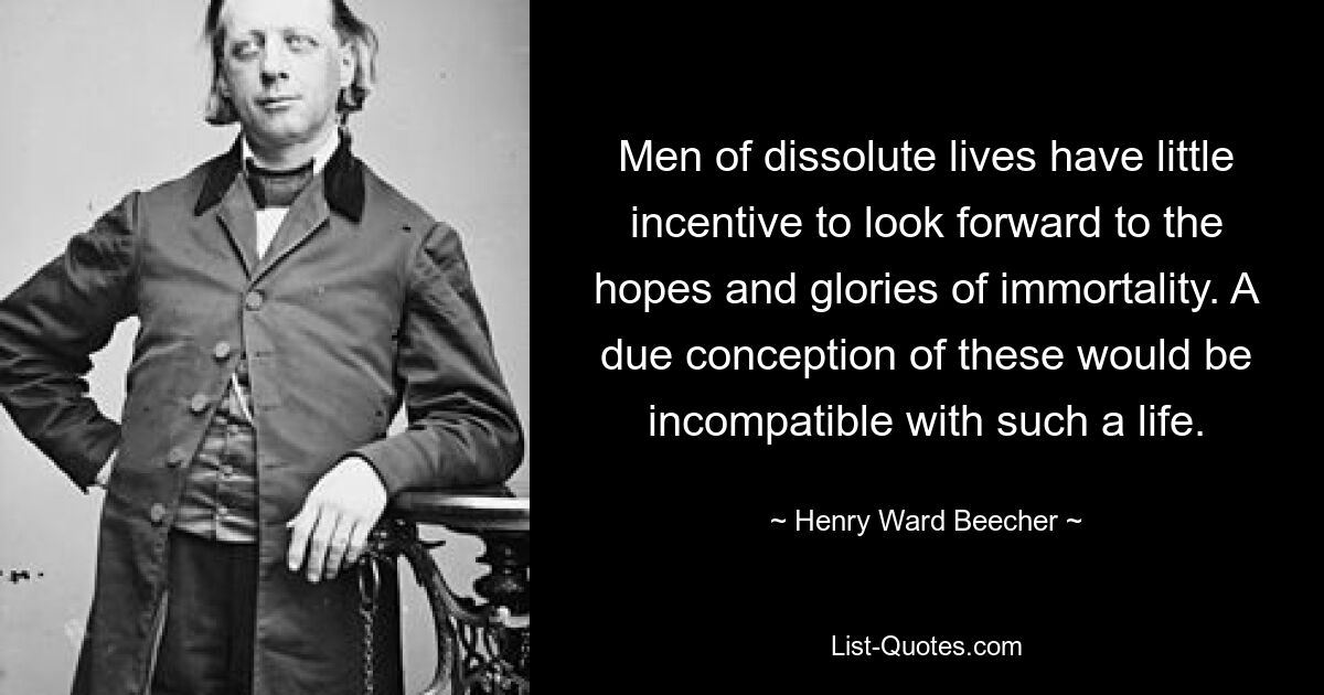 Men of dissolute lives have little incentive to look forward to the hopes and glories of immortality. A due conception of these would be incompatible with such a life. — © Henry Ward Beecher