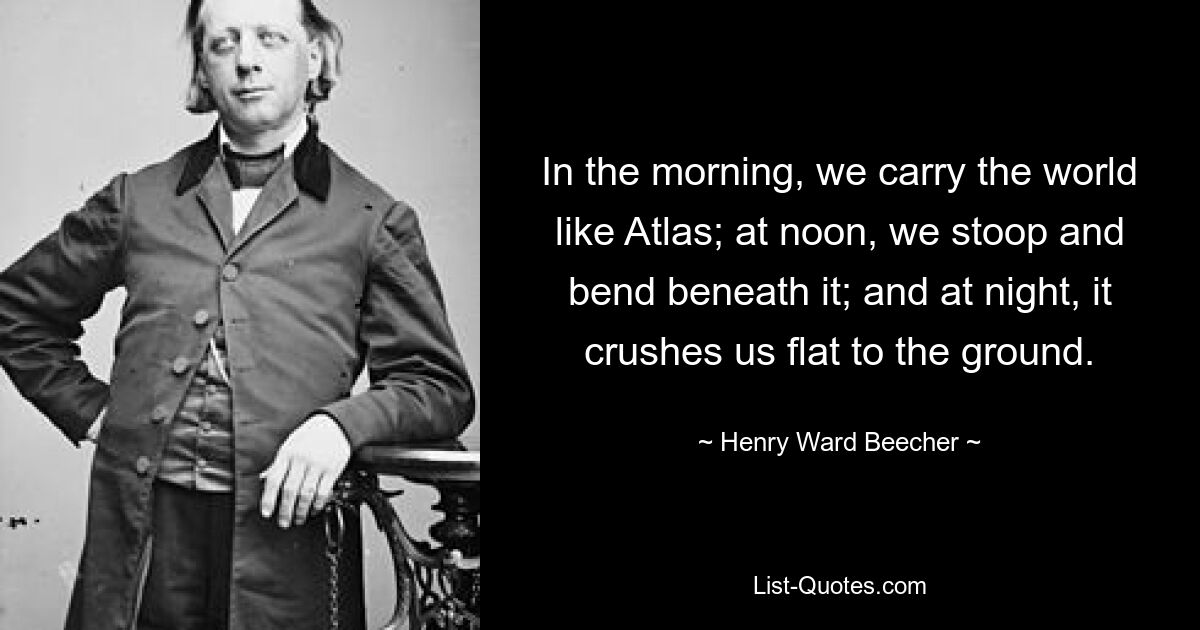 In the morning, we carry the world like Atlas; at noon, we stoop and bend beneath it; and at night, it crushes us flat to the ground. — © Henry Ward Beecher