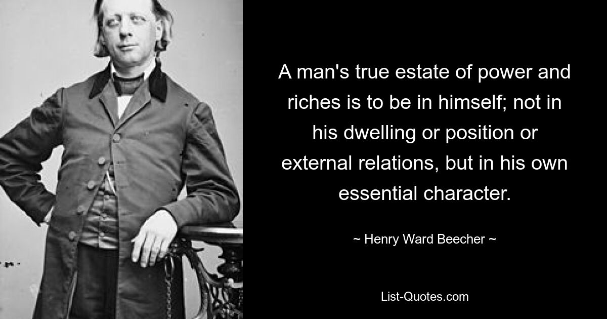 A man's true estate of power and riches is to be in himself; not in his dwelling or position or external relations, but in his own essential character. — © Henry Ward Beecher