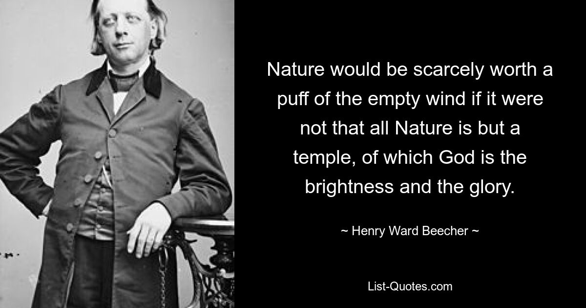 Nature would be scarcely worth a puff of the empty wind if it were not that all Nature is but a temple, of which God is the brightness and the glory. — © Henry Ward Beecher