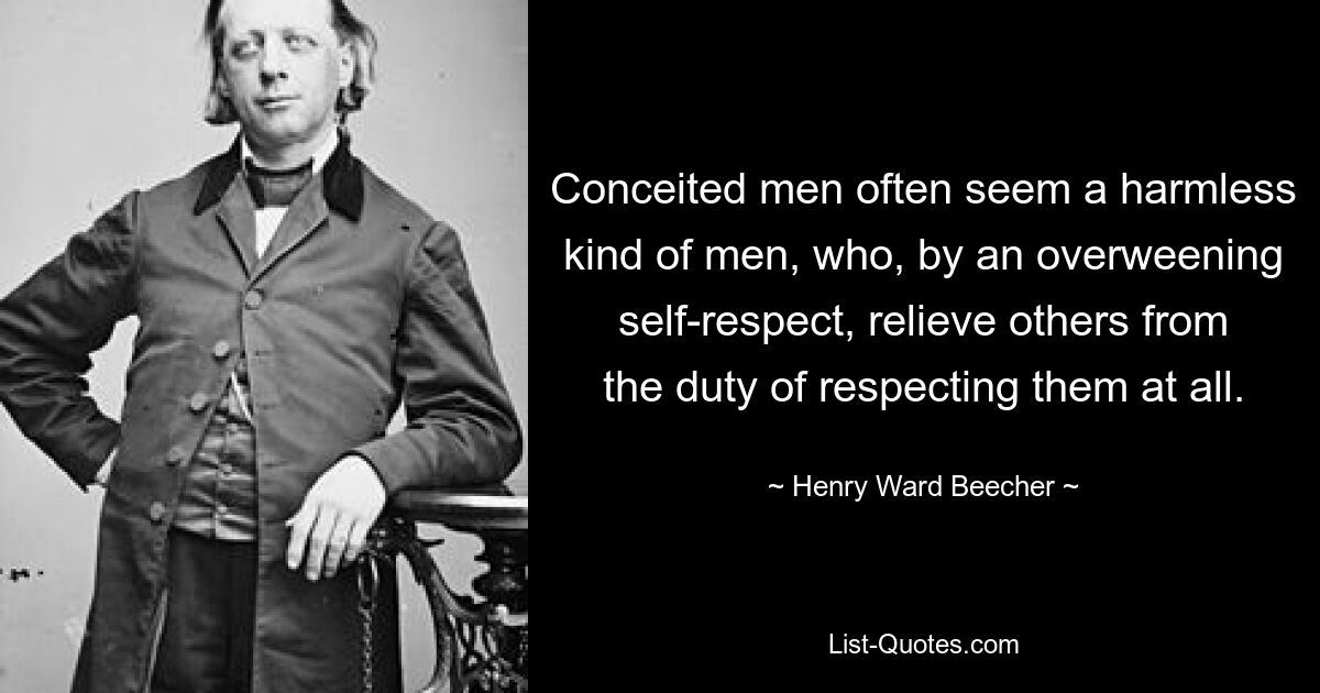 Conceited men often seem a harmless kind of men, who, by an overweening self-respect, relieve others from the duty of respecting them at all. — © Henry Ward Beecher