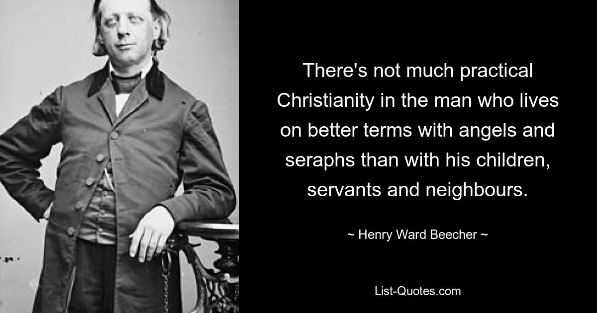 There's not much practical Christianity in the man who lives on better terms with angels and seraphs than with his children, servants and neighbours. — © Henry Ward Beecher