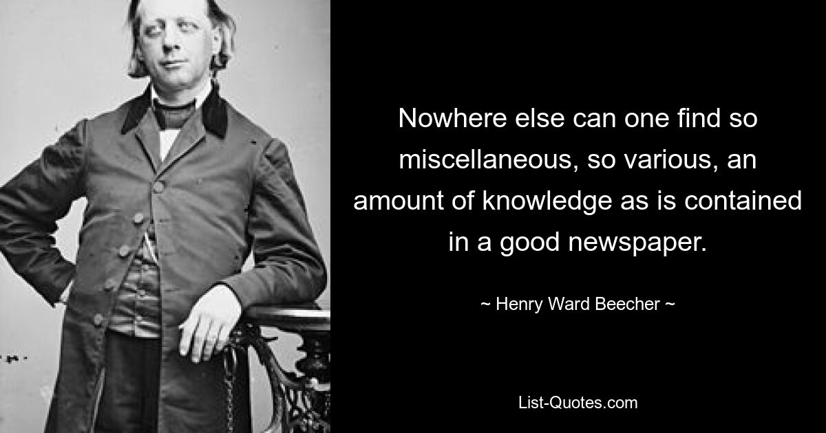 Nowhere else can one find so miscellaneous, so various, an amount of knowledge as is contained in a good newspaper. — © Henry Ward Beecher