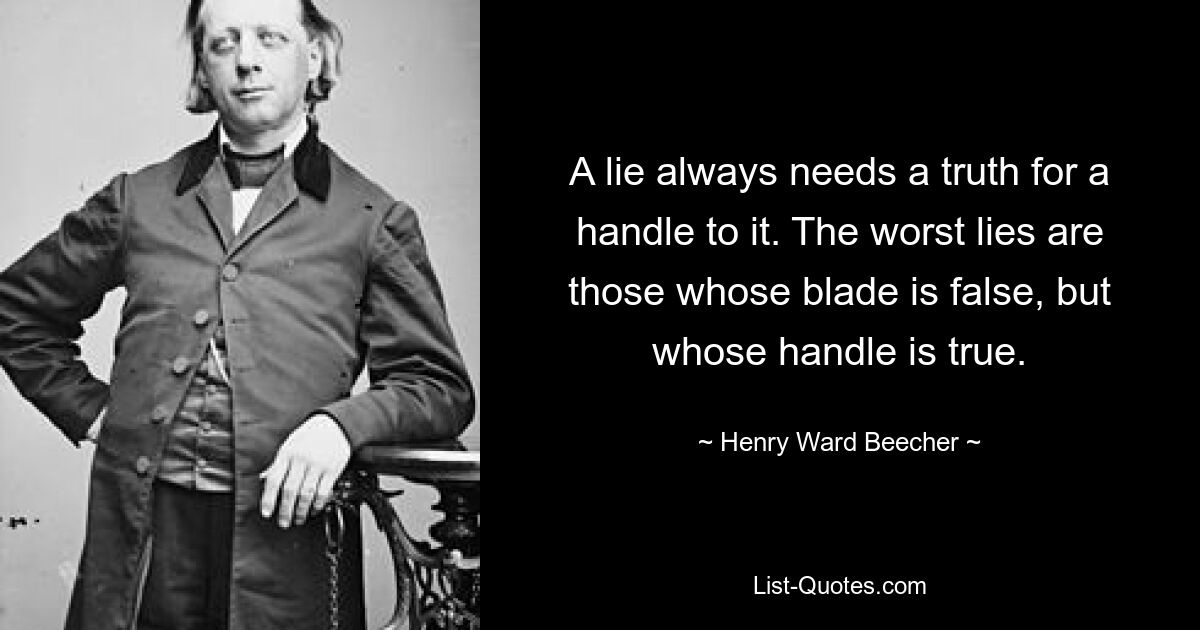 A lie always needs a truth for a handle to it. The worst lies are those whose blade is false, but whose handle is true. — © Henry Ward Beecher