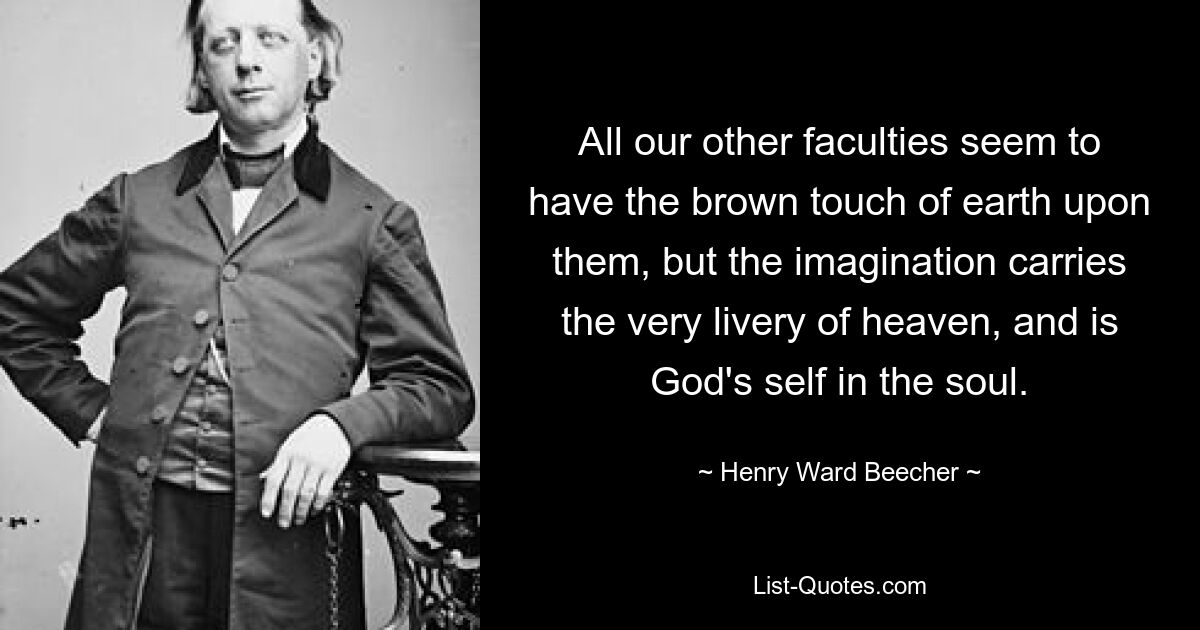 All our other faculties seem to have the brown touch of earth upon them, but the imagination carries the very livery of heaven, and is God's self in the soul. — © Henry Ward Beecher