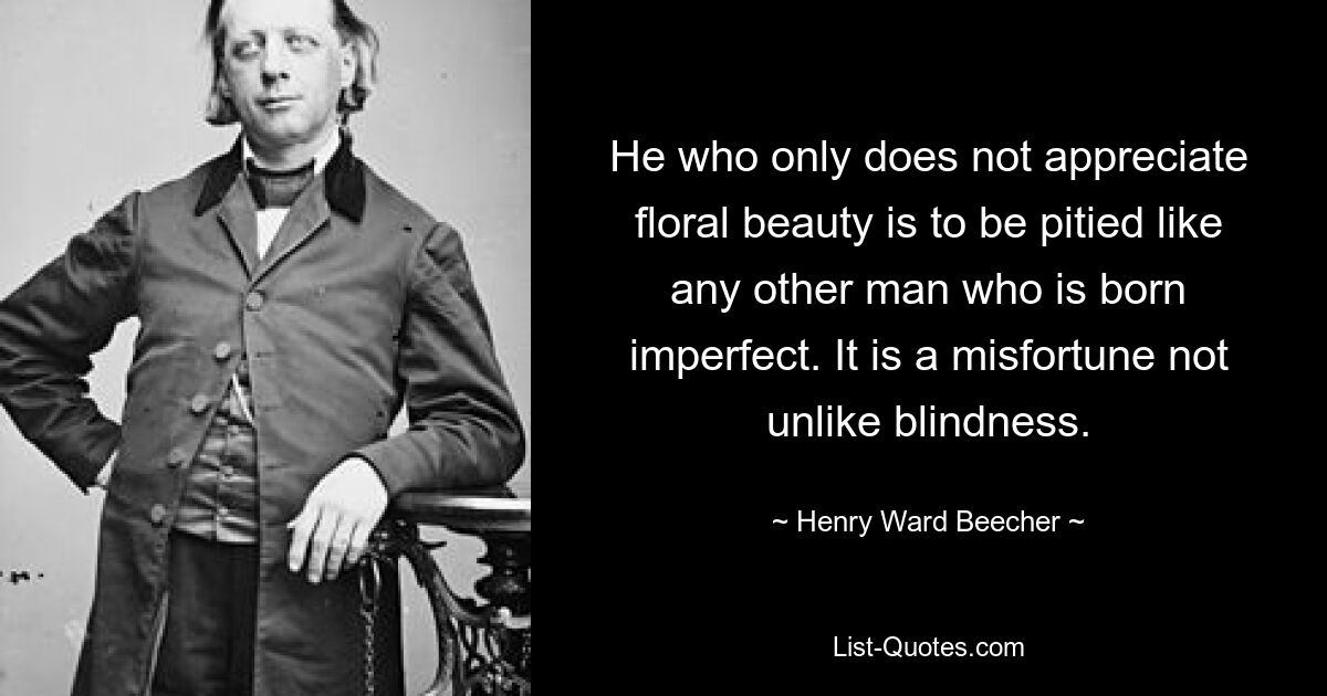 He who only does not appreciate floral beauty is to be pitied like any other man who is born imperfect. It is a misfortune not unlike blindness. — © Henry Ward Beecher