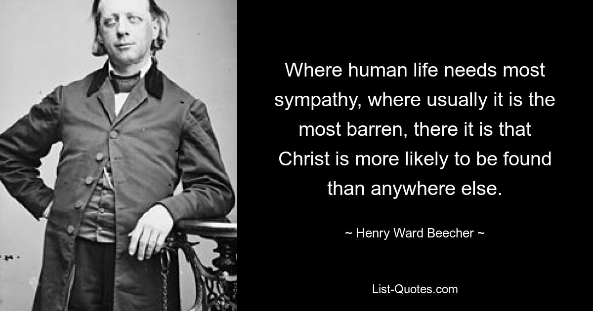 Where human life needs most sympathy, where usually it is the most barren, there it is that Christ is more likely to be found than anywhere else. — © Henry Ward Beecher