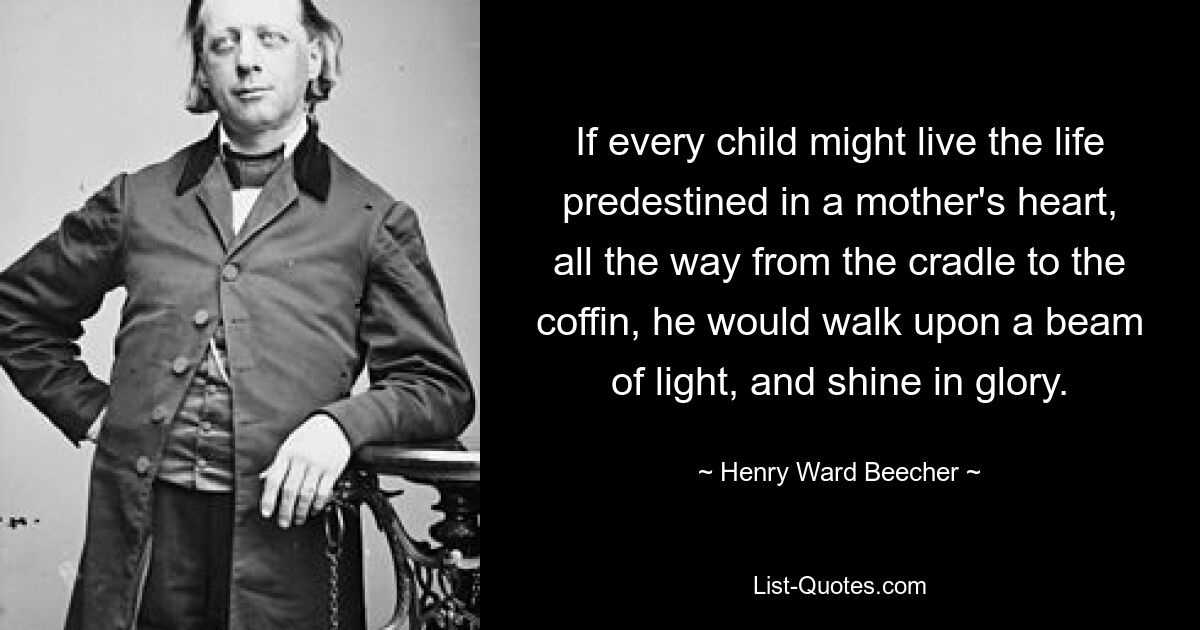 If every child might live the life predestined in a mother's heart, all the way from the cradle to the coffin, he would walk upon a beam of light, and shine in glory. — © Henry Ward Beecher