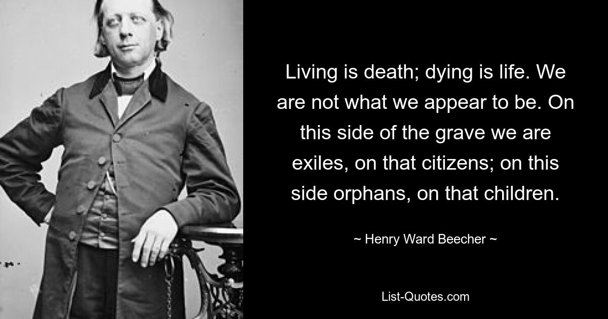 Жизнь — это смерть; смерть – это жизнь. Мы не те, кем кажемся. По эту сторону могилы мы — изгнанники, по ту — граждане; на этой стороне сироты, на той дети. — © Генри Уорд Бичер 