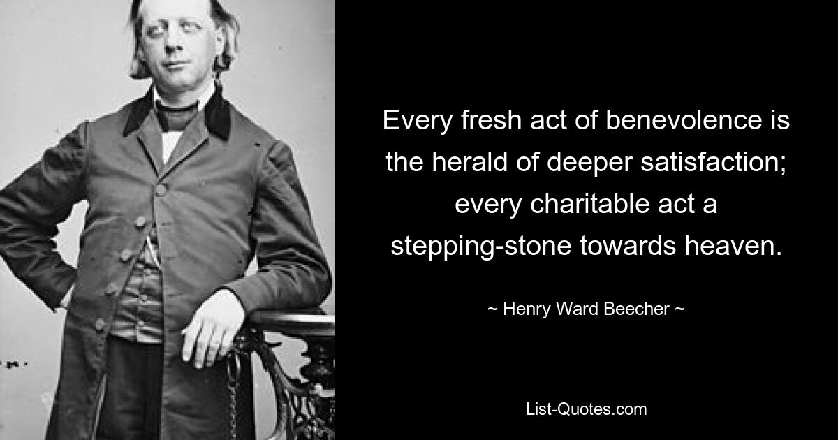 Every fresh act of benevolence is the herald of deeper satisfaction; every charitable act a stepping-stone towards heaven. — © Henry Ward Beecher