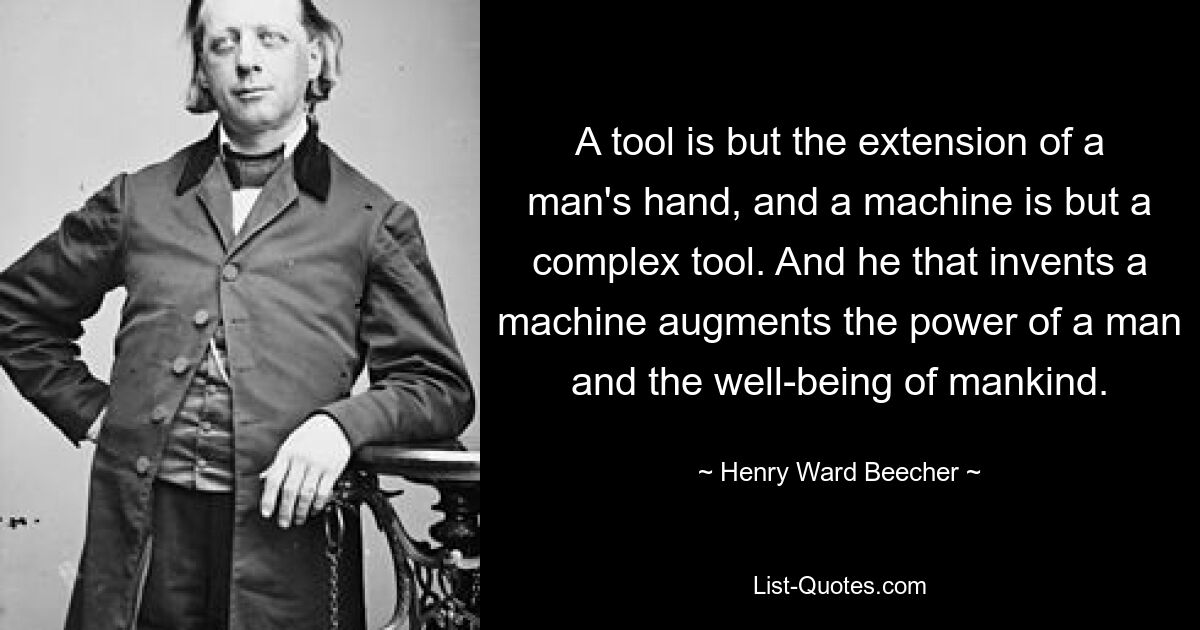 A tool is but the extension of a man's hand, and a machine is but a complex tool. And he that invents a machine augments the power of a man and the well-being of mankind. — © Henry Ward Beecher