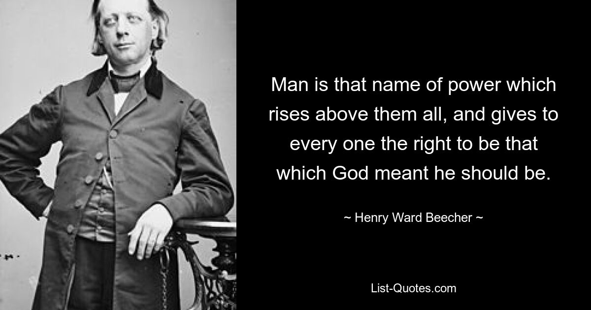 Man is that name of power which rises above them all, and gives to every one the right to be that which God meant he should be. — © Henry Ward Beecher