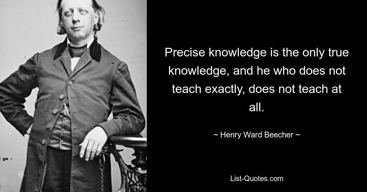 Precise knowledge is the only true knowledge, and he who does not teach exactly, does not teach at all. — © Henry Ward Beecher