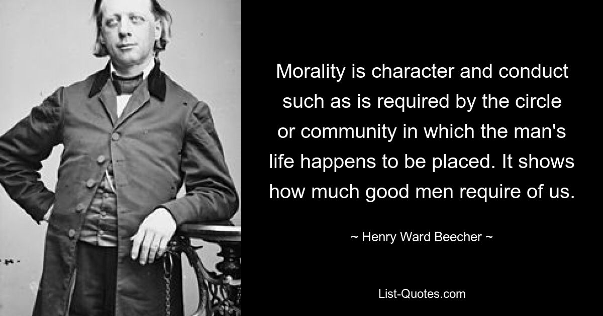 Morality is character and conduct such as is required by the circle or community in which the man's life happens to be placed. It shows how much good men require of us. — © Henry Ward Beecher