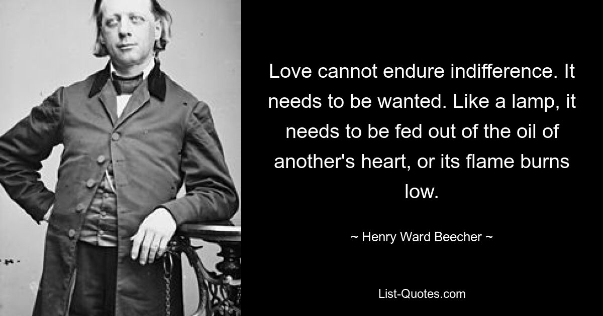 Love cannot endure indifference. It needs to be wanted. Like a lamp, it needs to be fed out of the oil of another's heart, or its flame burns low. — © Henry Ward Beecher