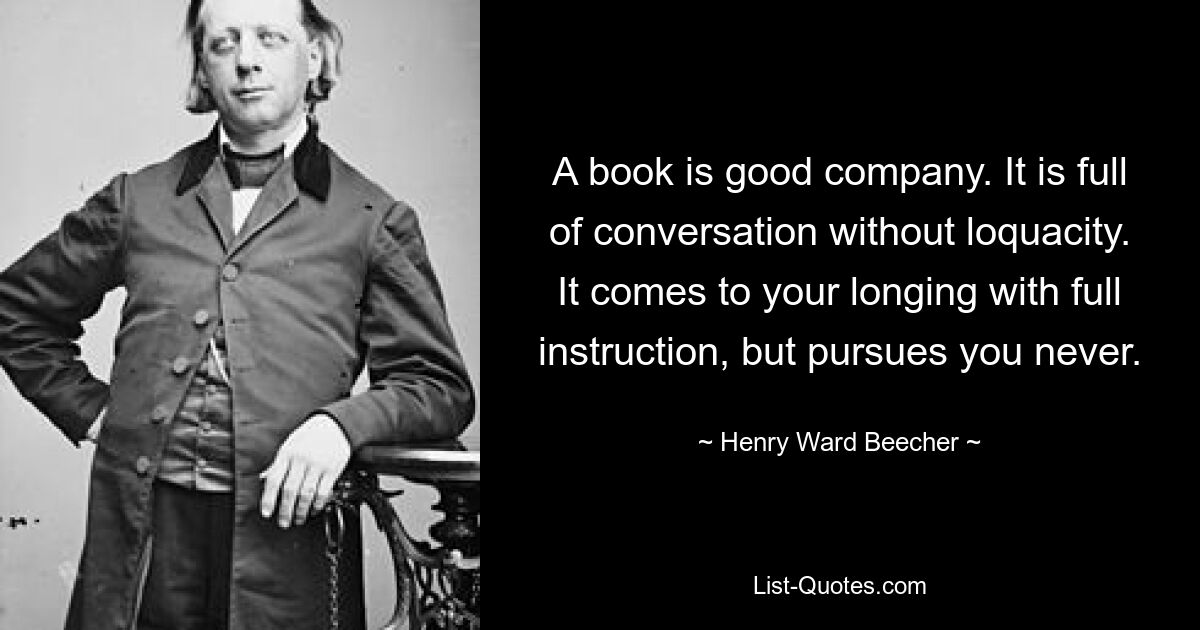 Книга – хорошая компания. Он полон разговоров, но без болтливости. Оно приходит к вашему стремлению с полным наставлением, но никогда не преследует вас. — © Генри Уорд Бичер 