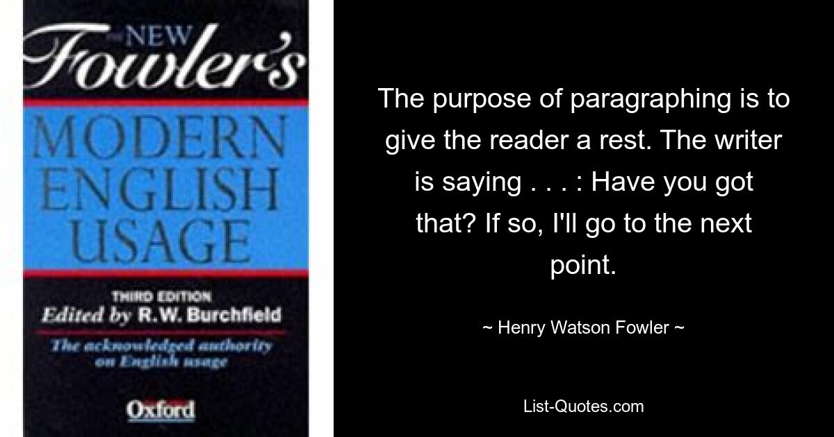 The purpose of paragraphing is to give the reader a rest. The writer is saying . . . : Have you got that? If so, I'll go to the next point. — © Henry Watson Fowler