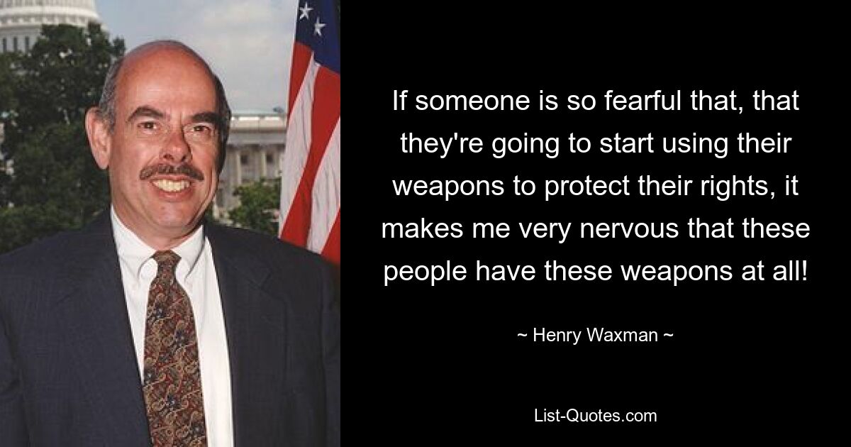 If someone is so fearful that, that they're going to start using their weapons to protect their rights, it makes me very nervous that these people have these weapons at all! — © Henry Waxman