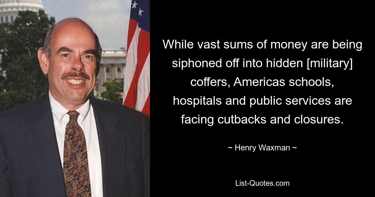 While vast sums of money are being siphoned off into hidden [military] coffers, Americas schools, hospitals and public services are facing cutbacks and closures. — © Henry Waxman