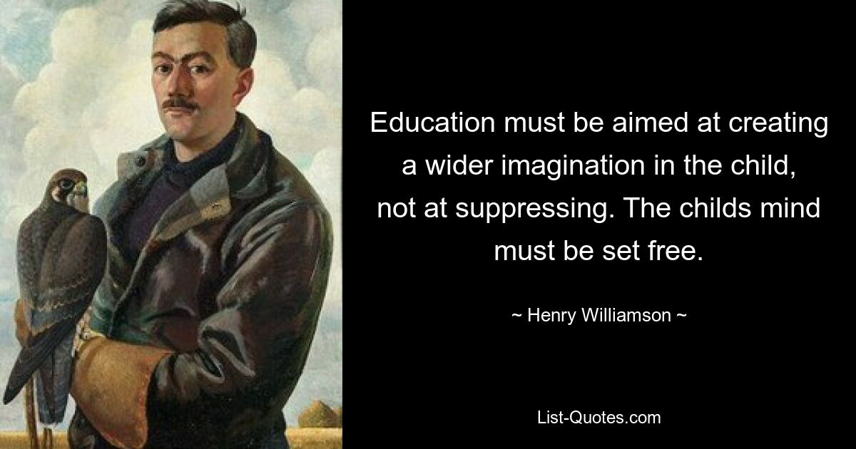 Education must be aimed at creating a wider imagination in the child, not at suppressing. The childs mind must be set free. — © Henry Williamson