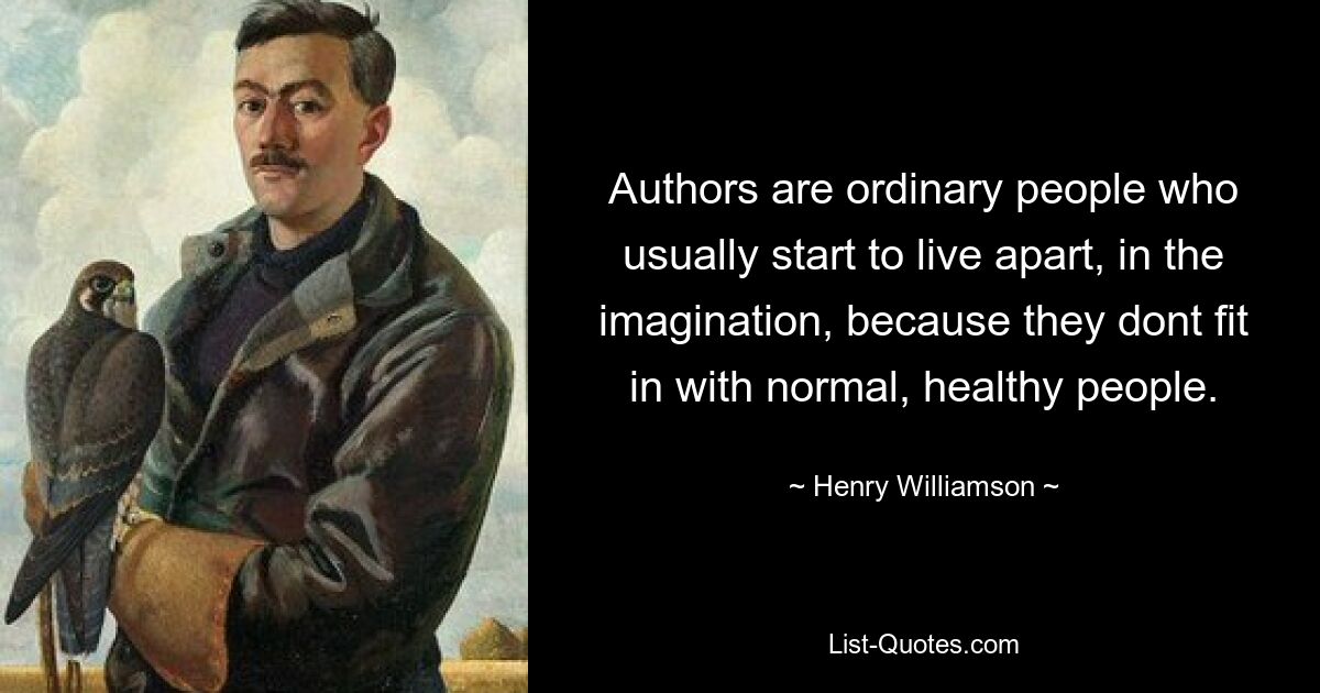 Authors are ordinary people who usually start to live apart, in the imagination, because they dont fit in with normal, healthy people. — © Henry Williamson