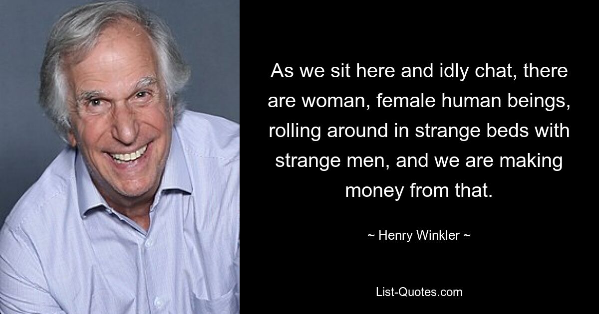 As we sit here and idly chat, there are woman, female human beings, rolling around in strange beds with strange men, and we are making money from that. — © Henry Winkler