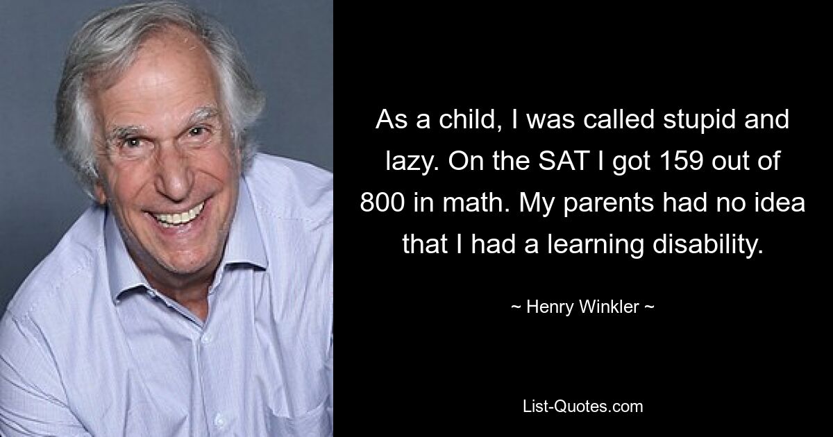 As a child, I was called stupid and lazy. On the SAT I got 159 out of 800 in math. My parents had no idea that I had a learning disability. — © Henry Winkler