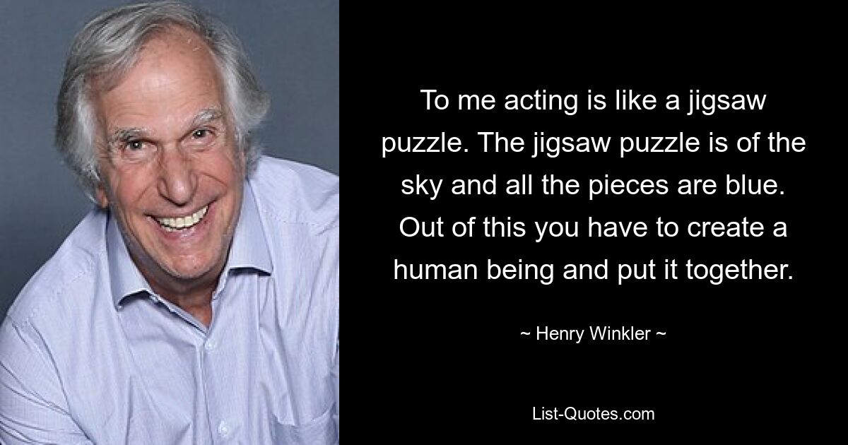 To me acting is like a jigsaw puzzle. The jigsaw puzzle is of the sky and all the pieces are blue. Out of this you have to create a human being and put it together. — © Henry Winkler