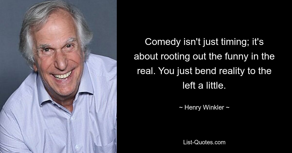 Comedy isn't just timing; it's about rooting out the funny in the real. You just bend reality to the left a little. — © Henry Winkler