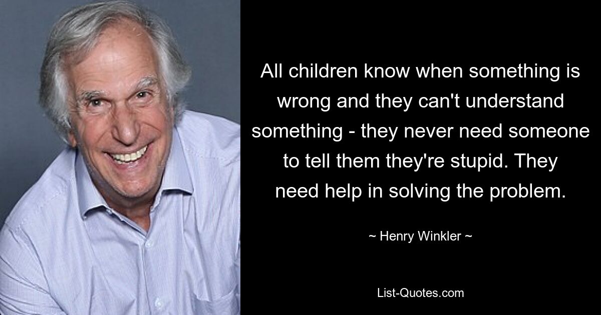 All children know when something is wrong and they can't understand something - they never need someone to tell them they're stupid. They need help in solving the problem. — © Henry Winkler