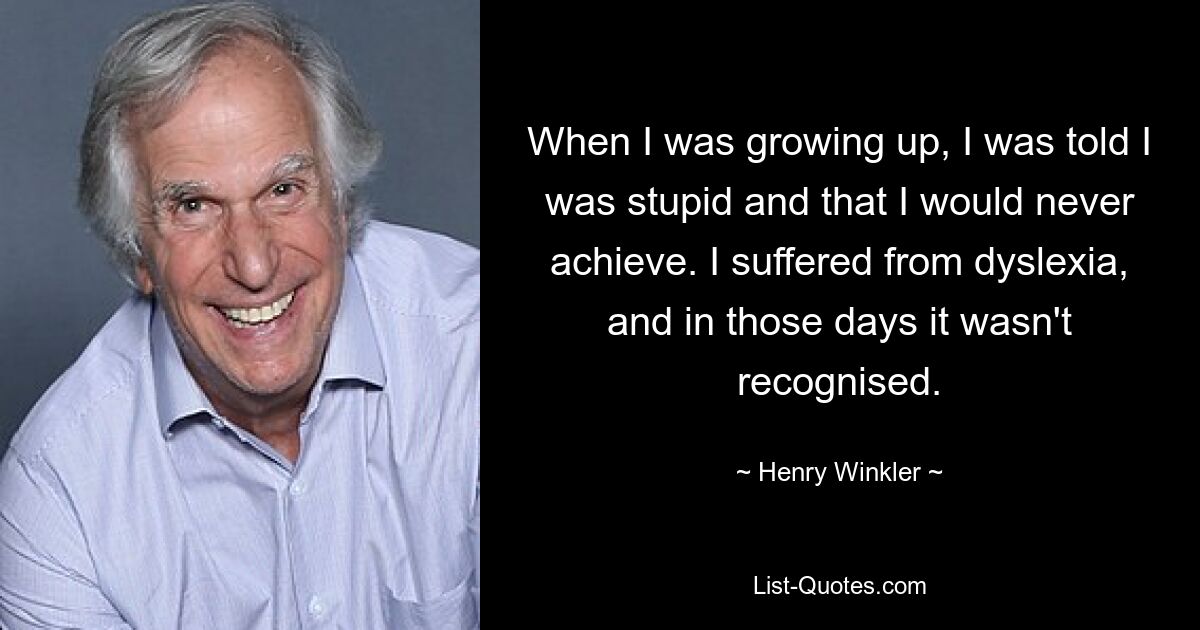 When I was growing up, I was told I was stupid and that I would never achieve. I suffered from dyslexia, and in those days it wasn't recognised. — © Henry Winkler