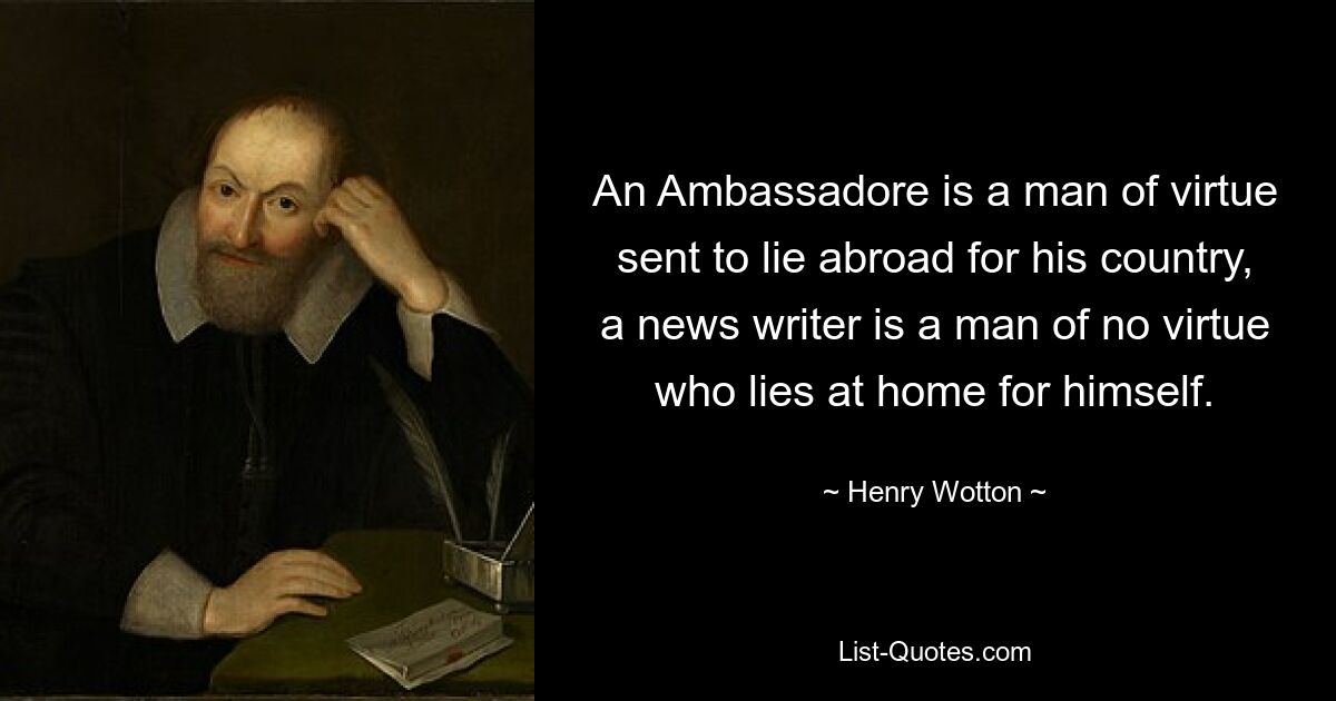 An Ambassadore is a man of virtue sent to lie abroad for his country, a news writer is a man of no virtue who lies at home for himself. — © Henry Wotton