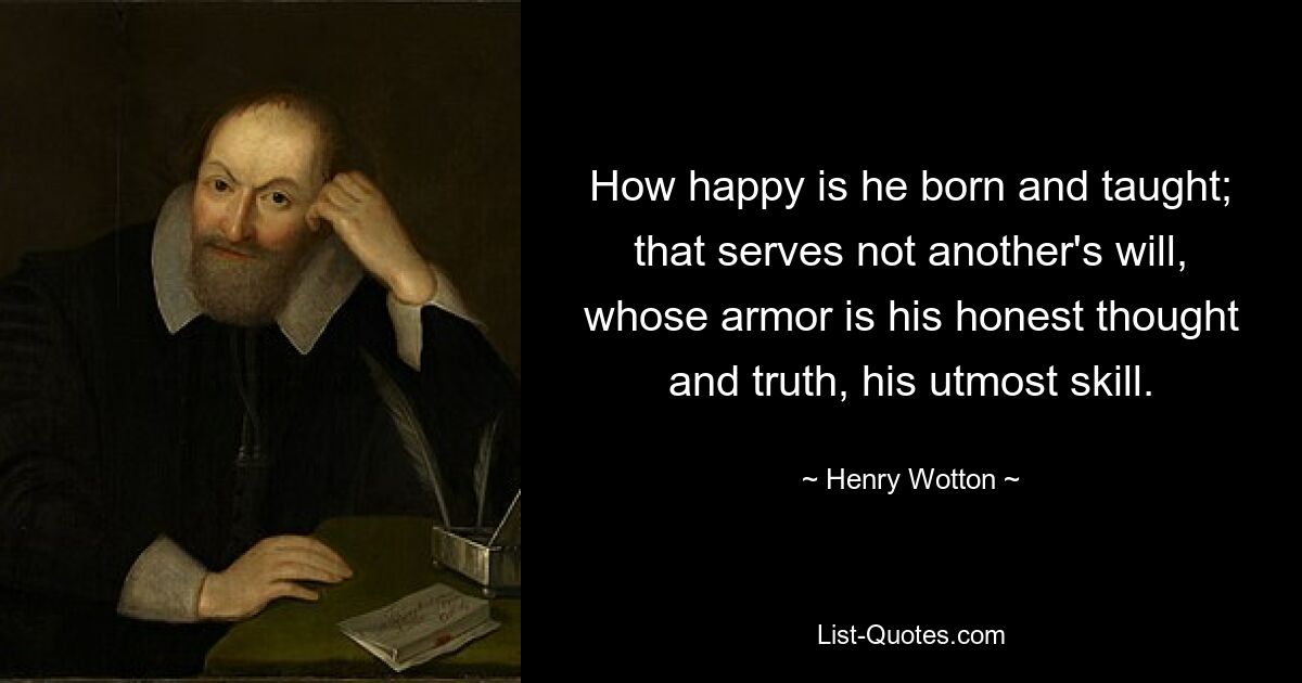 How happy is he born and taught; that serves not another's will, whose armor is his honest thought and truth, his utmost skill. — © Henry Wotton