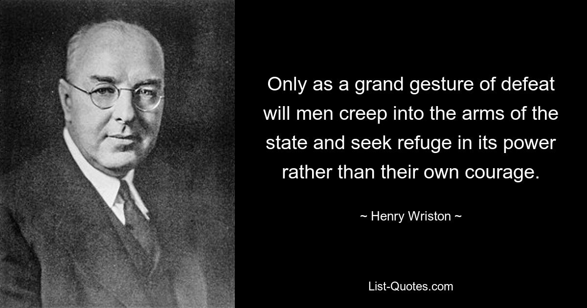 Only as a grand gesture of defeat will men creep into the arms of the state and seek refuge in its power rather than their own courage. — © Henry Wriston