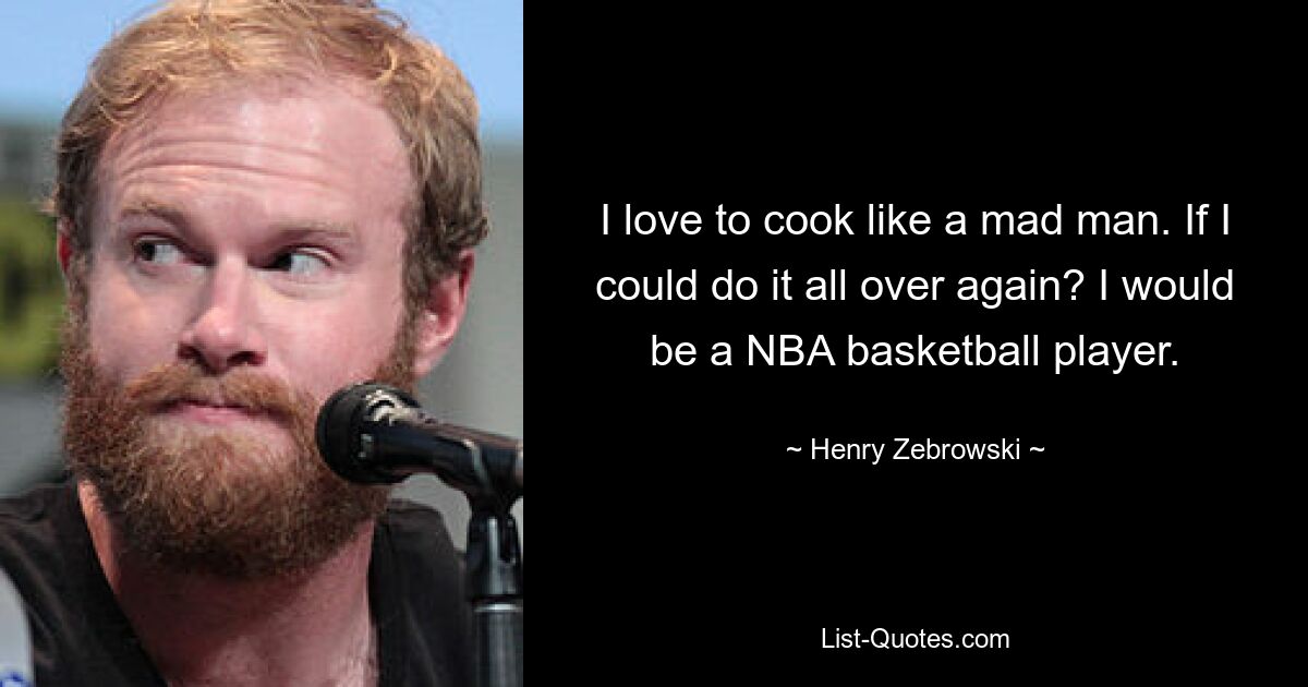 I love to cook like a mad man. If I could do it all over again? I would be a NBA basketball player. — © Henry Zebrowski