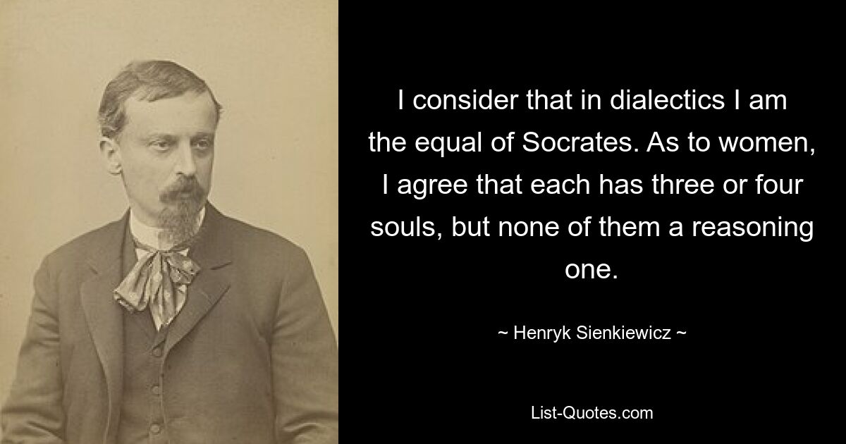 I consider that in dialectics I am the equal of Socrates. As to women, I agree that each has three or four souls, but none of them a reasoning one. — © Henryk Sienkiewicz