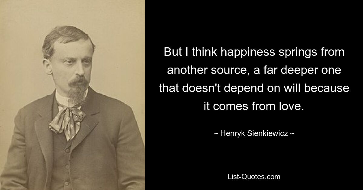 But I think happiness springs from another source, a far deeper one that doesn't depend on will because it comes from love. — © Henryk Sienkiewicz