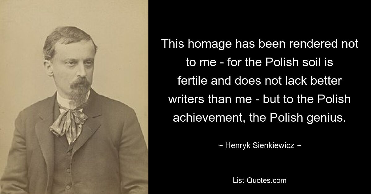 Это дань уважения не мне — ибо польская земля плодородна и не хватает лучших писателей, чем я, — а польскому достижению, польскому гению. — © Хенрик Сенкевич 