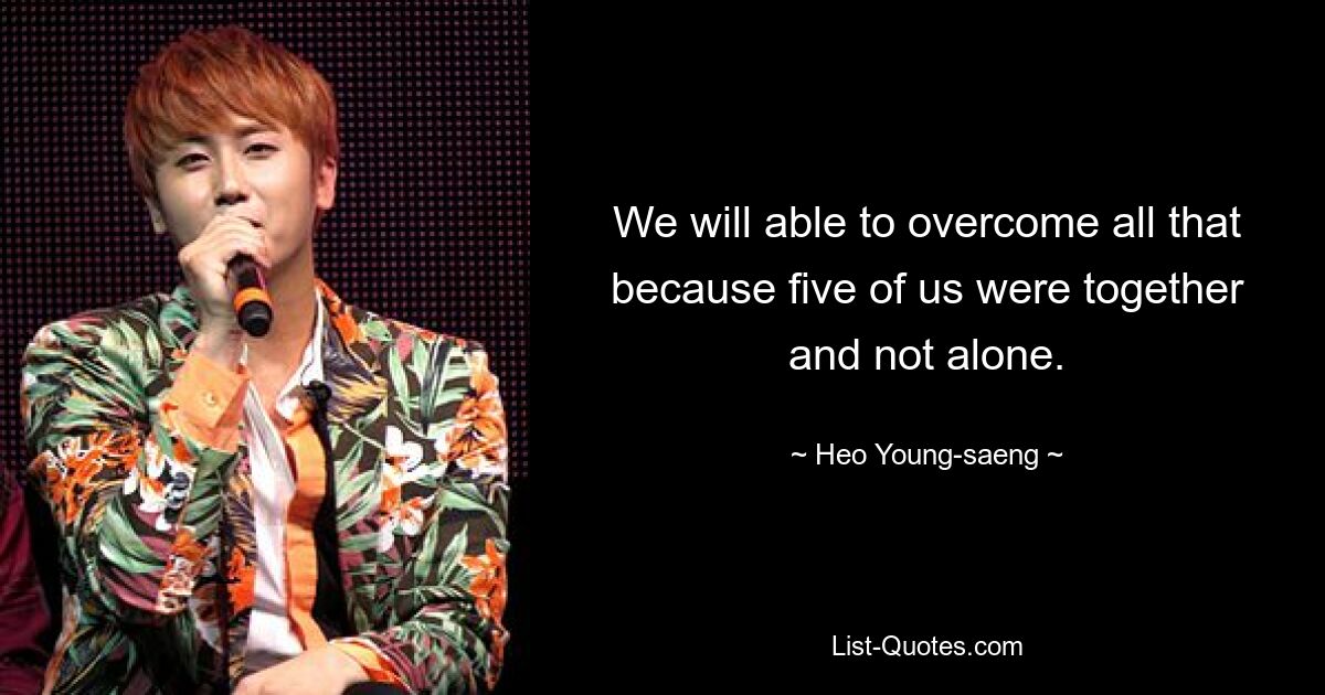 We will able to overcome all that because five of us were together and not alone. — © Heo Young-saeng