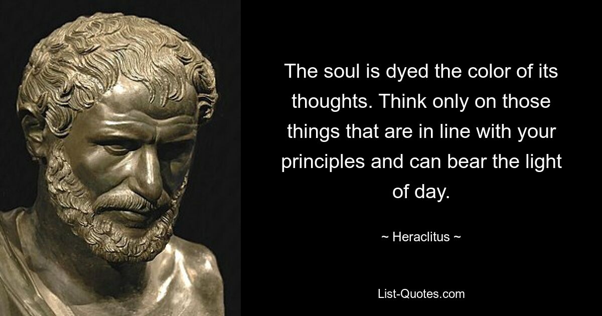 The soul is dyed the color of its thoughts. Think only on those things that are in line with your principles and can bear the light of day. — © Heraclitus