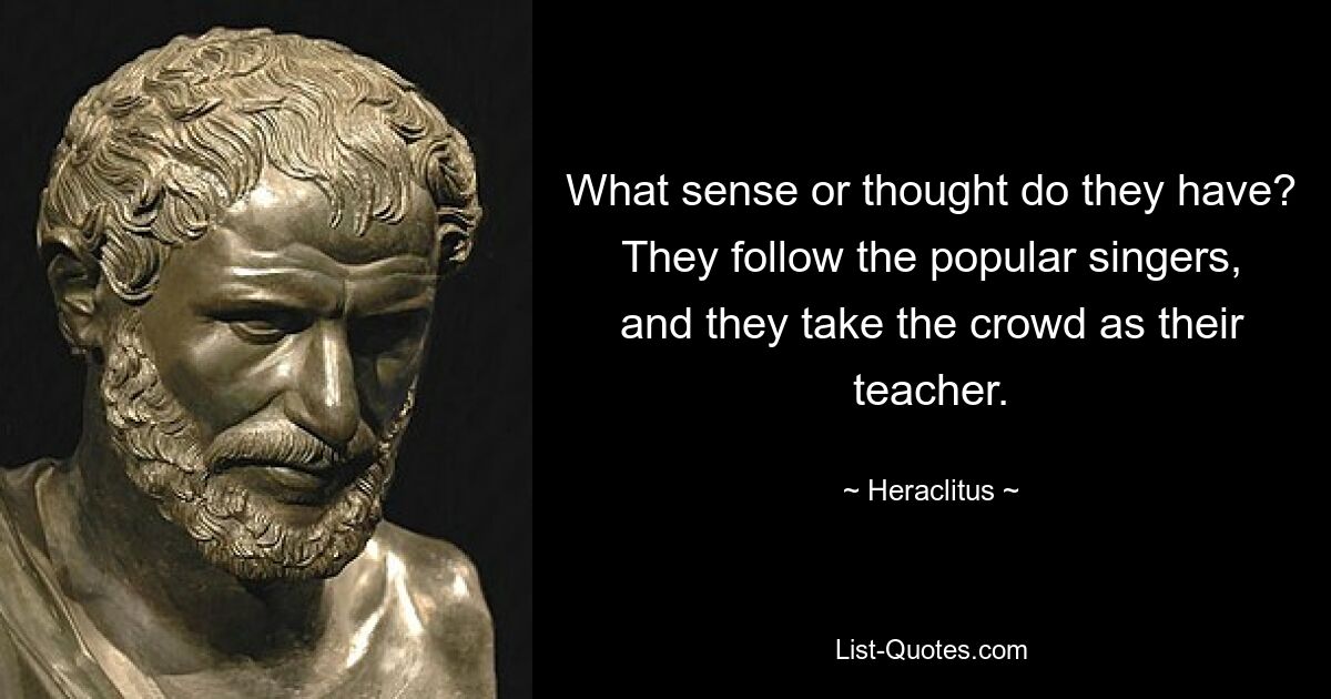 What sense or thought do they have? They follow the popular singers, and they take the crowd as their teacher. — © Heraclitus