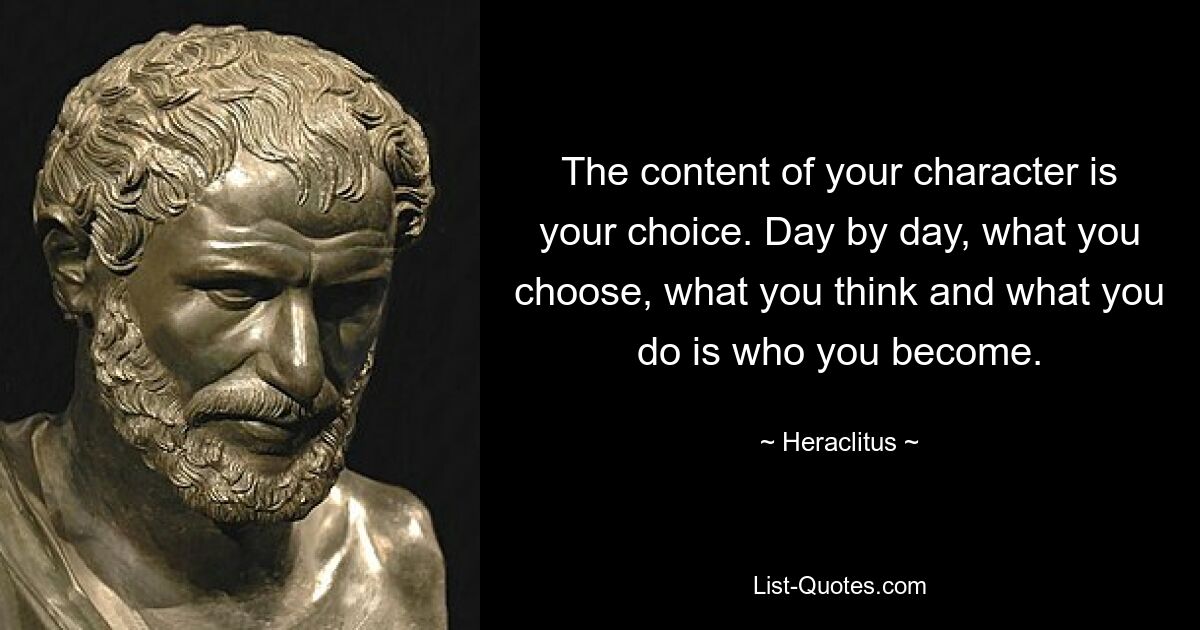 The content of your character is your choice. Day by day, what you choose, what you think and what you do is who you become. — © Heraclitus