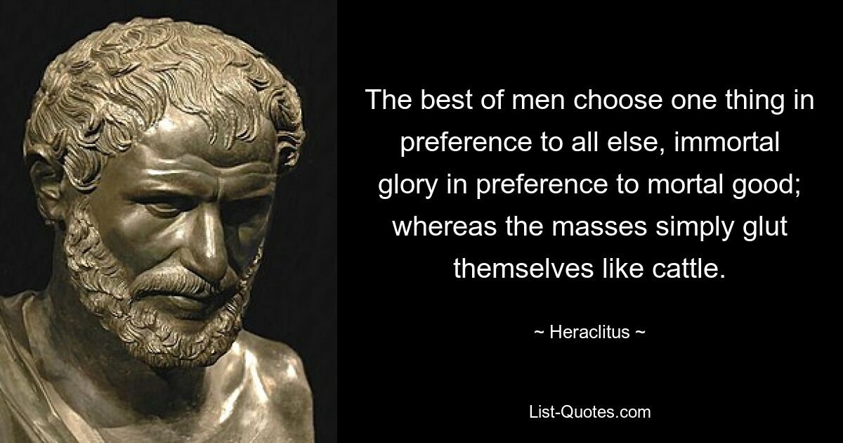 The best of men choose one thing in preference to all else, immortal glory in preference to mortal good; whereas the masses simply glut themselves like cattle. — © Heraclitus