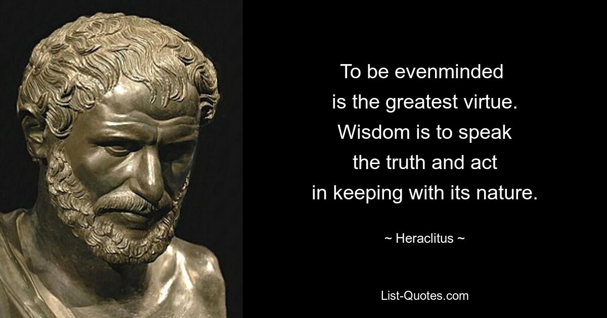 To be evenminded 
is the greatest virtue.
Wisdom is to speak
the truth and act
in keeping with its nature. — © Heraclitus