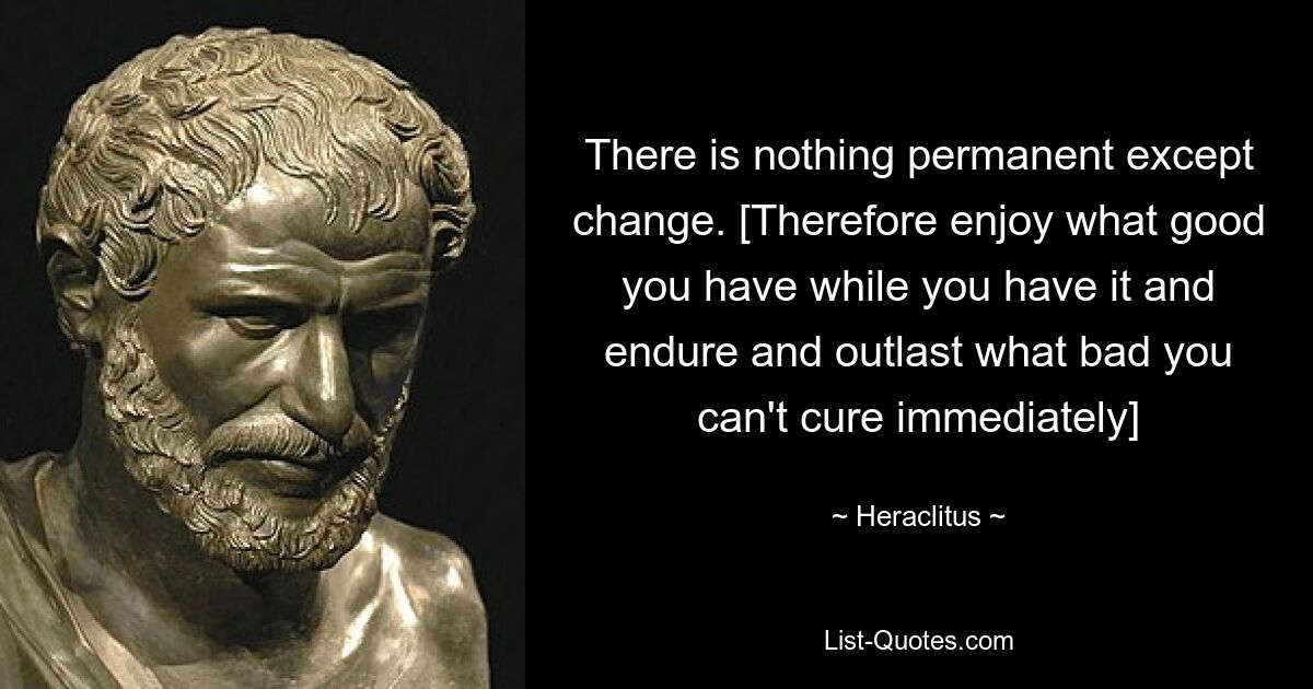 There is nothing permanent except change. [Therefore enjoy what good you have while you have it and endure and outlast what bad you can't cure immediately] — © Heraclitus