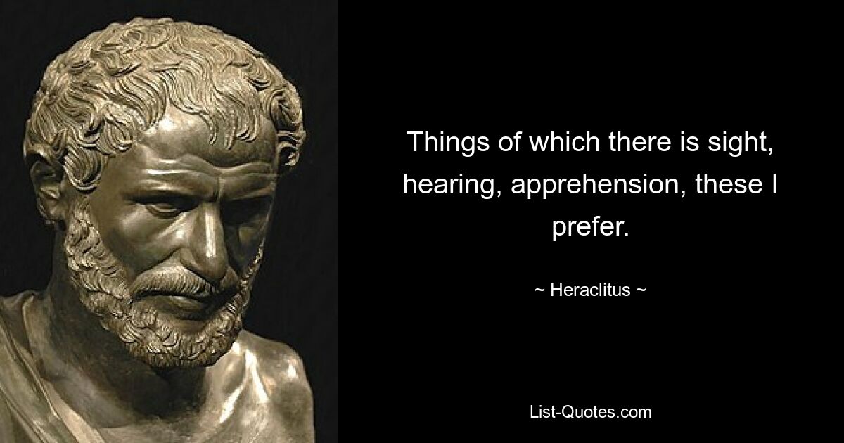 Things of which there is sight, hearing, apprehension, these I prefer. — © Heraclitus